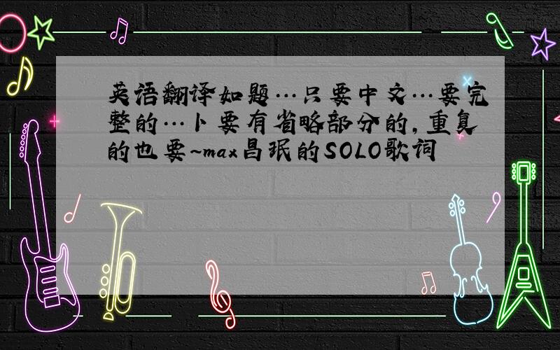 英语翻译如题…只要中文…要完整的…卜要有省略部分的,重复的也要～max昌珉的SOLO歌词