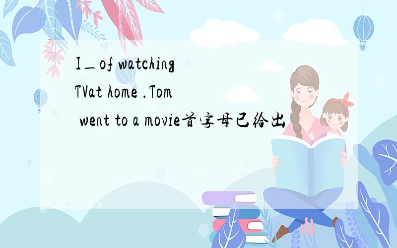 I_of watching TVat home .Tom went to a movie首字母已给出
