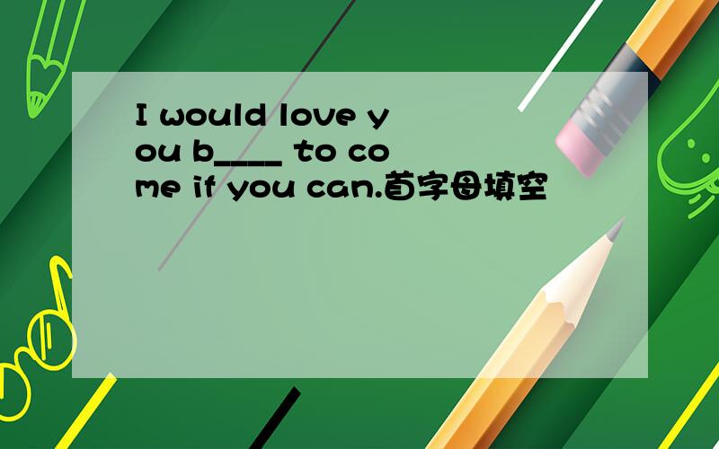 I would love you b____ to come if you can.首字母填空