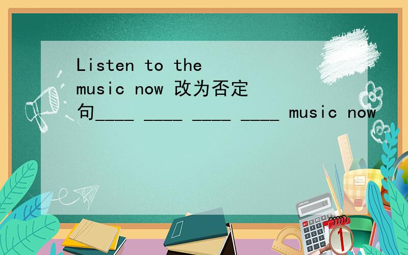 Listen to the music now 改为否定句____ ____ ____ ____ music now