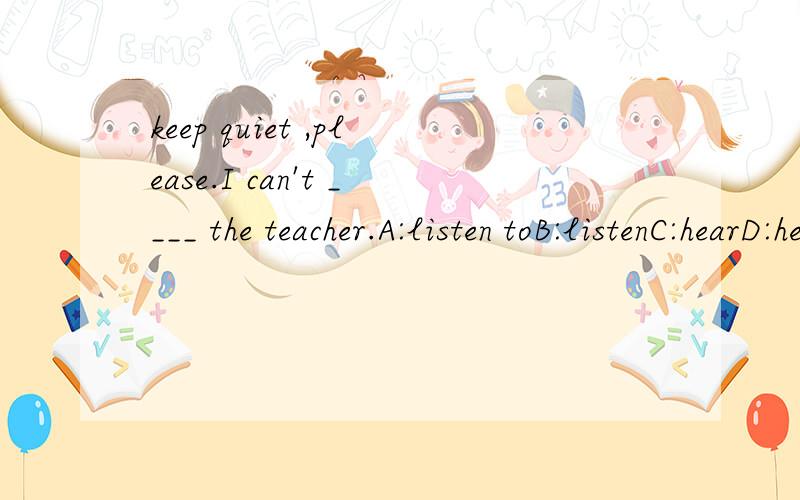 keep quiet ,please.I can't ____ the teacher.A:listen toB:listenC:hearD:hear of请讲理由,