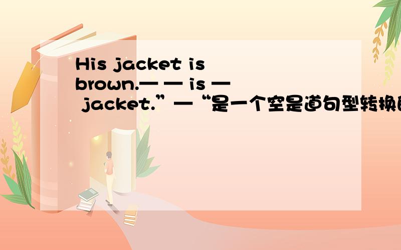 His jacket is brown.— — is — jacket.”—“是一个空是道句型转换的题,没说换成啥句型