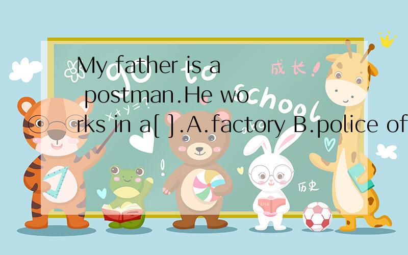 My father is a postman.He works in a[ ].A.factory B.police office C.post oMy father is a postman.He works in a[ ].A.factory B.police office C.post office