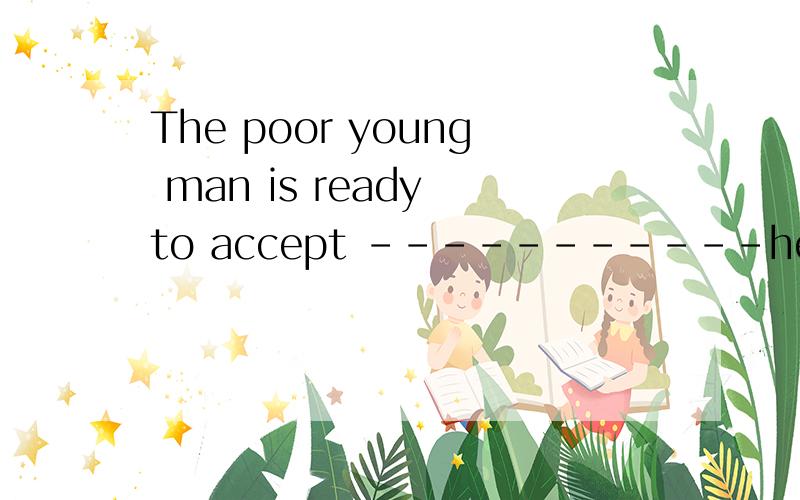 The poor young man is ready to accept -----------help he can get