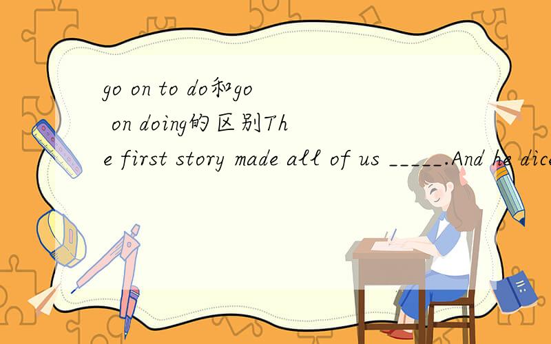 go on to do和go on doing的区别The first story made all of us _____.And he diceide to go on _____another one.A.laugh;to tellB,to laugh;tellC,laugh;tellingD,to laugh;tell为什么不选C?如果说go on to 表示做不同的事,这里好像也没有