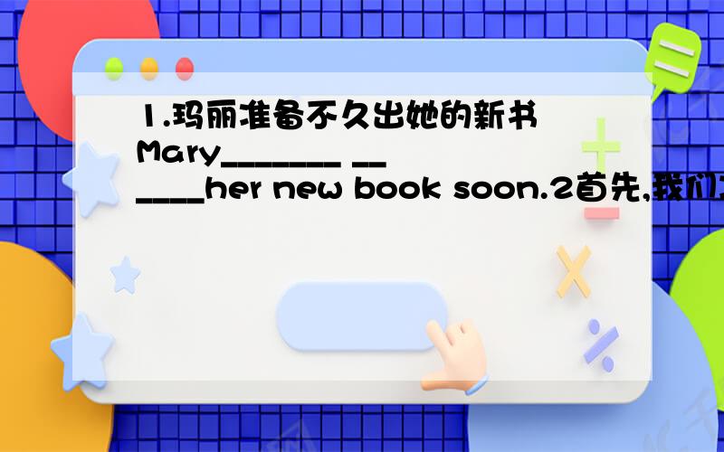 1.玛丽准备不久出她的新书 Mary_______ ______her new book soon.2首先,我们决定选班长  ____we_____ _____ _____ the monitor                                    3我的英语老师建议我选另一个科目学习   My English teacher___