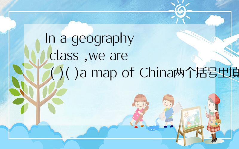 In a geography class ,we are ( )( )a map of China两个括号里填什么单词?