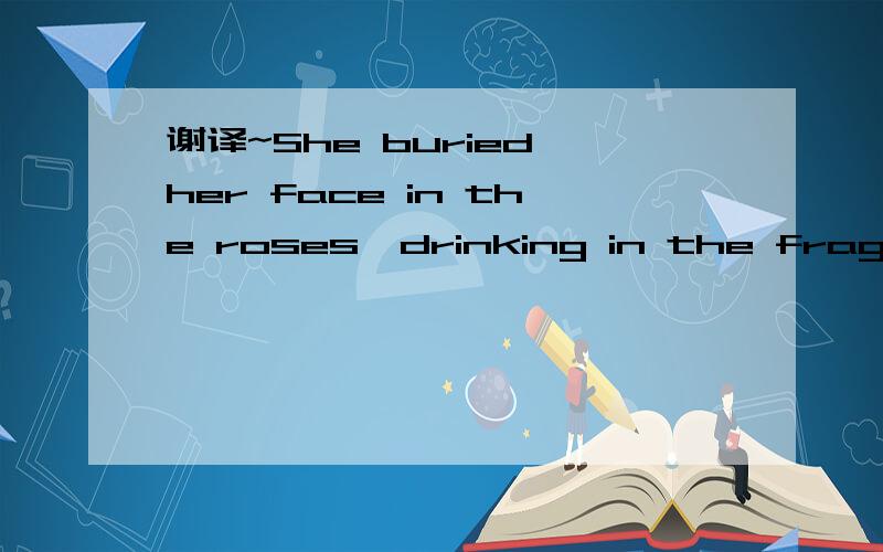 谢译~She buried her face in the roses,drinking in the fragrance原文中是这样翻译的,她把脸埋在玫瑰里,吸入芳香.个人觉得太山寨~