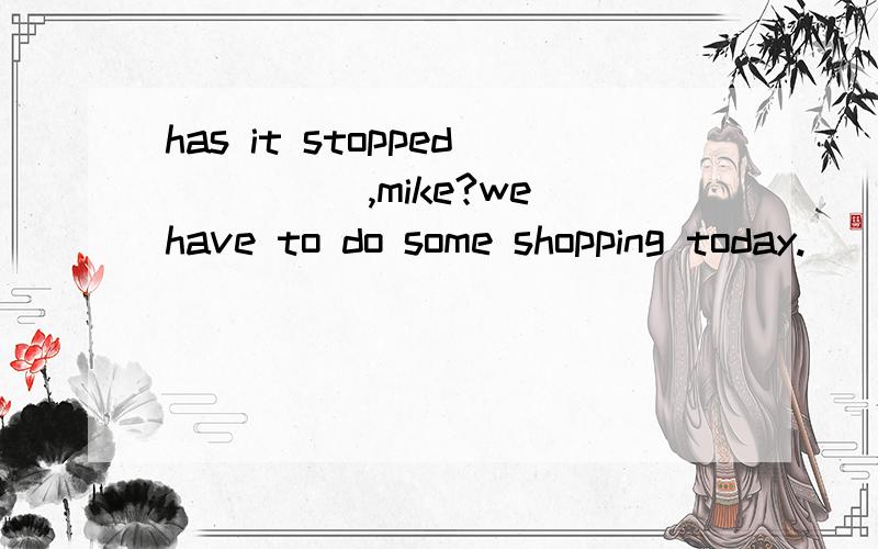 has it stopped_____,mike?we have to do some shopping today.