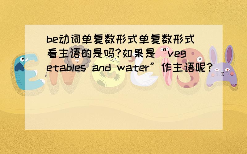 be动词单复数形式单复数形式看主语的是吗?如果是“vegetables and water”作主语呢?