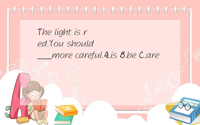 The light is red.You should ___more careful.A.is B.be C.are