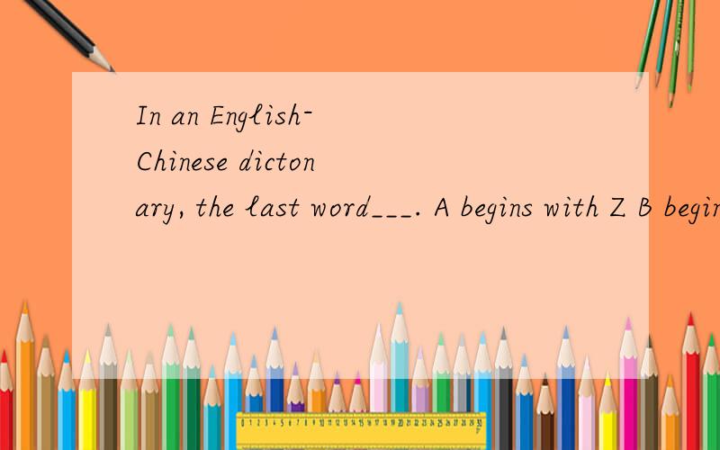 In an English-Chinese dictonary, the last word___. A begins with Z B begins with A C is a short one回答我这个问题的人啊,我感谢你了,可是我不好采纳最＋答案哪!百度hi 都点不了,只能在百度查找我问过的问题哪!