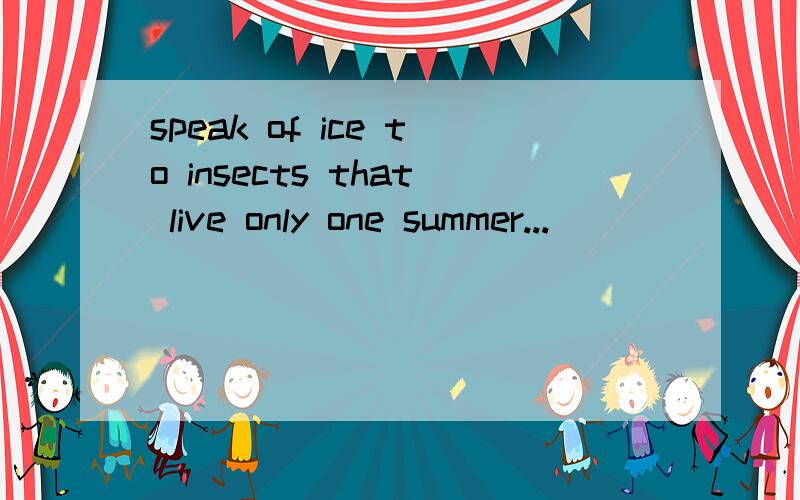 speak of ice to insects that live only one summer...