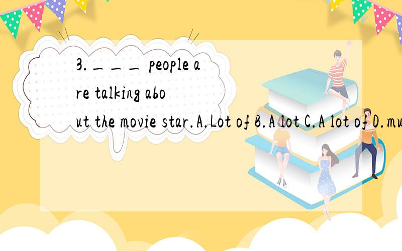 3.___ people are talking about the movie star.A.Lot of B.A lot C.A lot of D.much