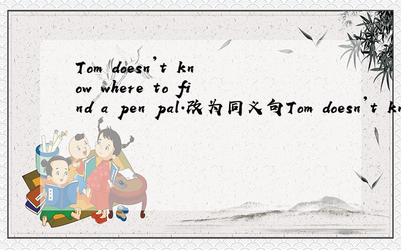 Tom doesn't know where to find a pen pal.改为同义句Tom doesn't know where to find a pen pal 改为 Tom doesn't know where___ -___ ____ a pen pal