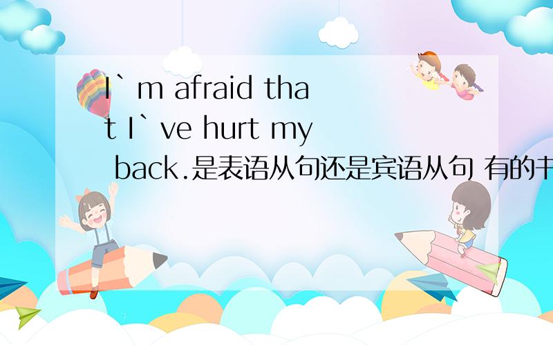 I`m afraid that I`ve hurt my back.是表语从句还是宾语从句 有的书上说是表语从句 有的说是宾语从句 是因be afraid 这个系表结构一起构成谓语么?