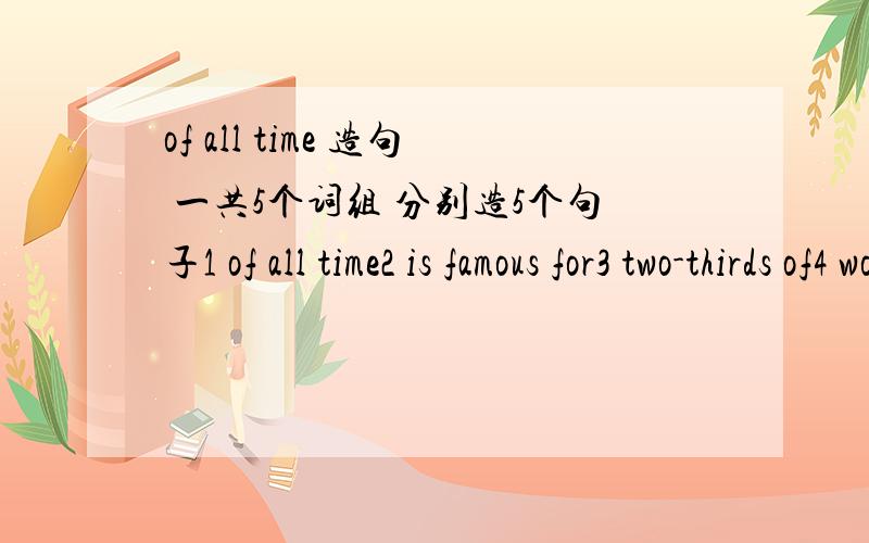 of all time 造句 一共5个词组 分别造5个句子1 of all time2 is famous for3 two-thirds of4 worked on5 of all time