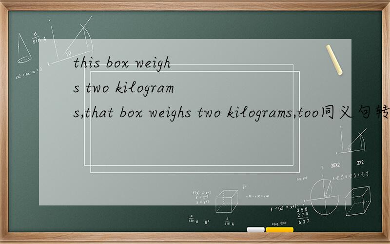 this box weighs two kilograms,that box weighs two kilograms,too同义句转换this box weighs （）（） that one