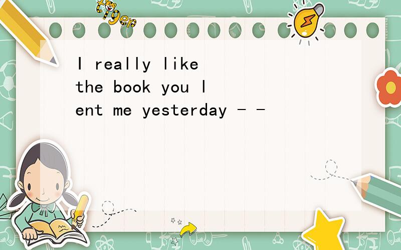 I really like the book you lent me yesterday - -
