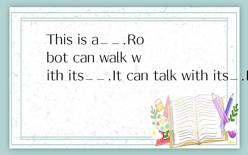 This is a__.Robot can walk with its__.It can talk with its_.It can__with its_.It can__with its_.之后又有5个It can__with its___.一定要回答清楚!这个描述的是机器人!记住事项!