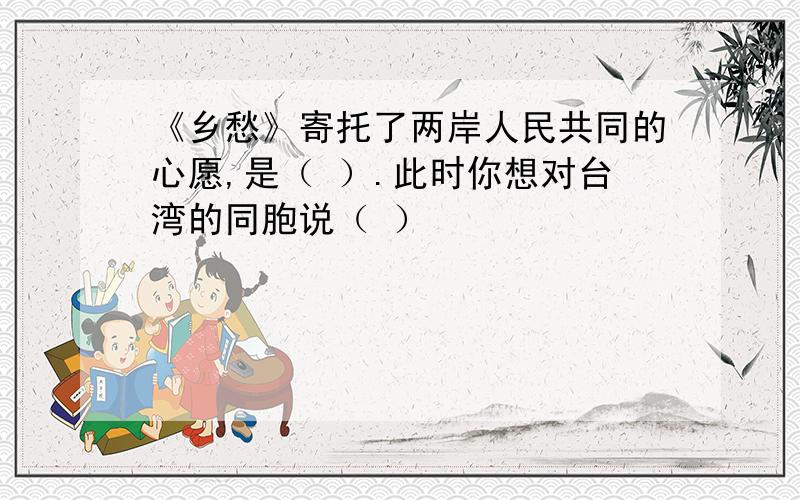 《乡愁》寄托了两岸人民共同的心愿,是（ ）.此时你想对台湾的同胞说（ ）