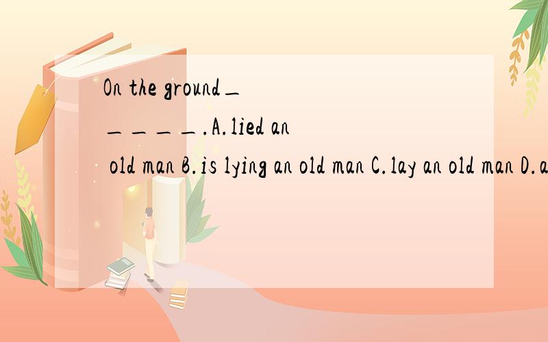 On the ground_____.A.lied an old man B.is lying an old man C.lay an old man D.an old man is lying求详解（最好把每个选项都解释一下）
