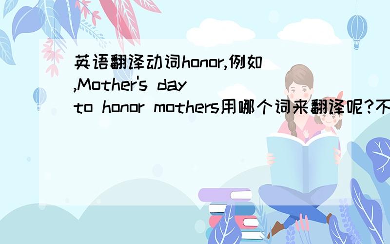 英语翻译动词honor,例如,Mother's day to honor mothers用哪个词来翻译呢?不能用纪念,因为纪念是对已故的.尊重?貌似不够准确；称赞?崇敬?有没有更好的呢?符合中文思维的