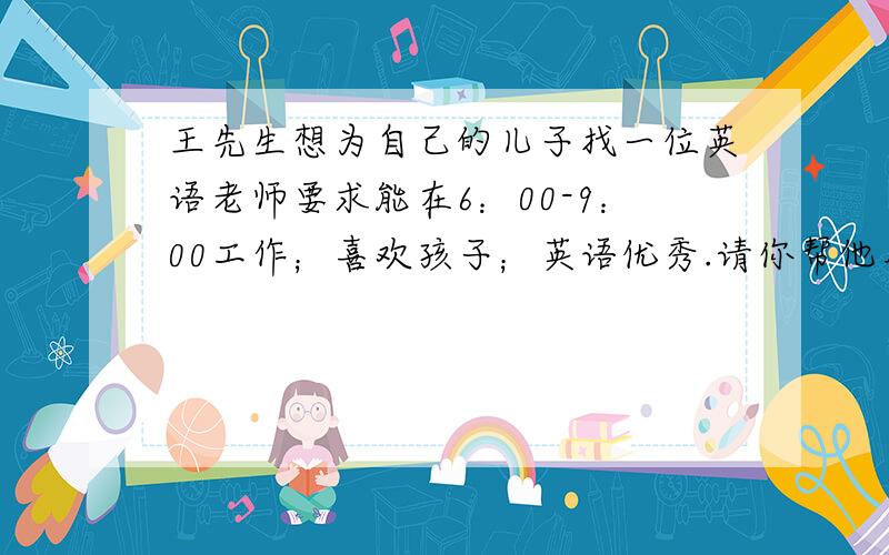 王先生想为自己的儿子找一位英语老师要求能在6：00-9：00工作；喜欢孩子；英语优秀.请你帮他用英语写一份