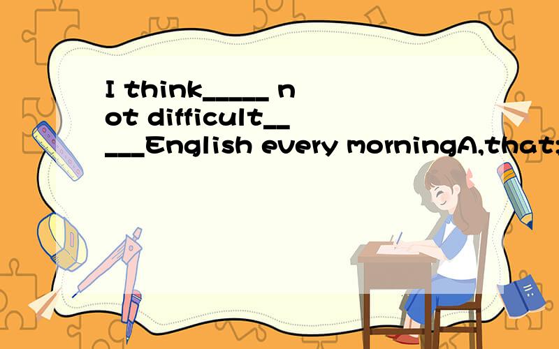 I think_____ not difficult_____English every morningA,that;to keep doing B,it;to keep doing 为`什么呀