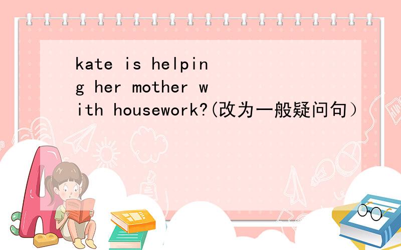 kate is helping her mother with housework?(改为一般疑问句）