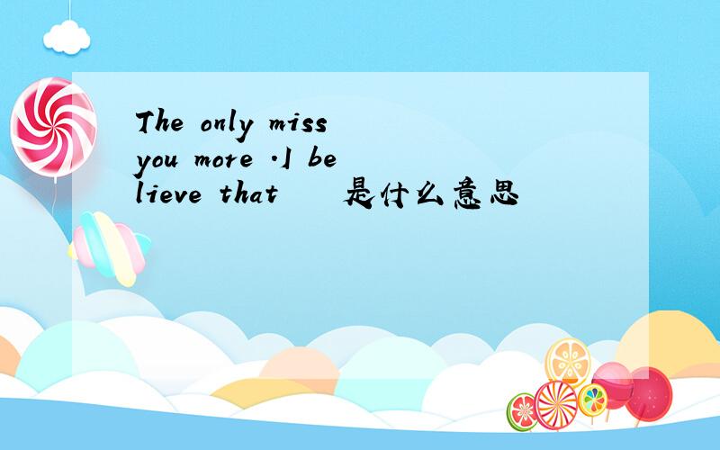 The only miss you more .I believe that    是什么意思