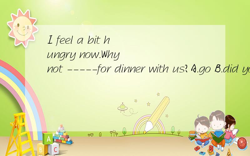 I feel a bit hungry now.Why not -----for dinner with us?A.go B.did you go C.to go D.do you go