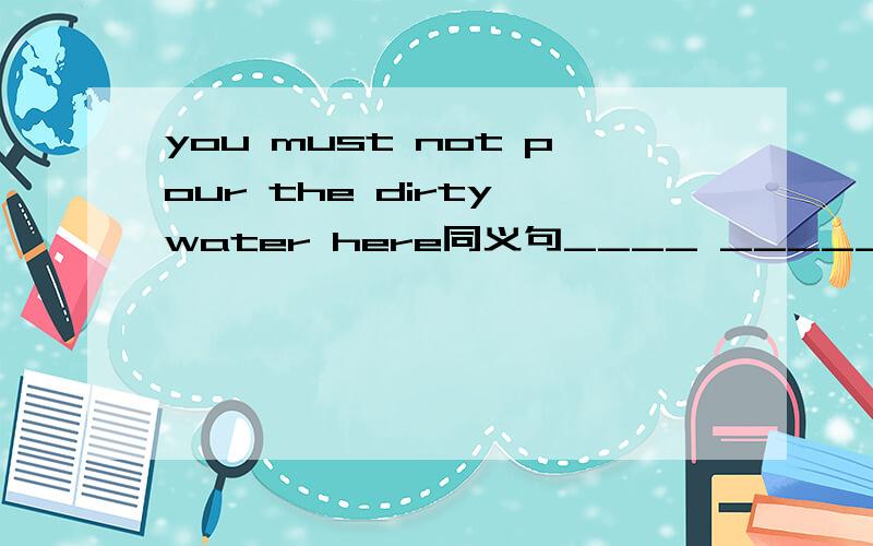 you must not pour the dirty water here同义句____ _____the dirty water here
