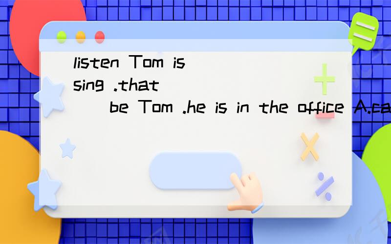 listen Tom is sing .that _____be Tom .he is in the office A.can't B .mustn't c,may not