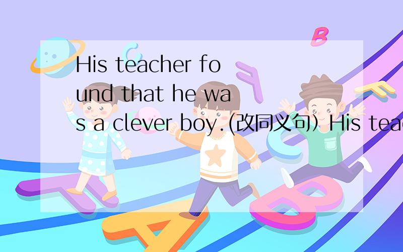 His teacher found that he was a clever boy.(改同义句）His teacher found（ ）（ ）.