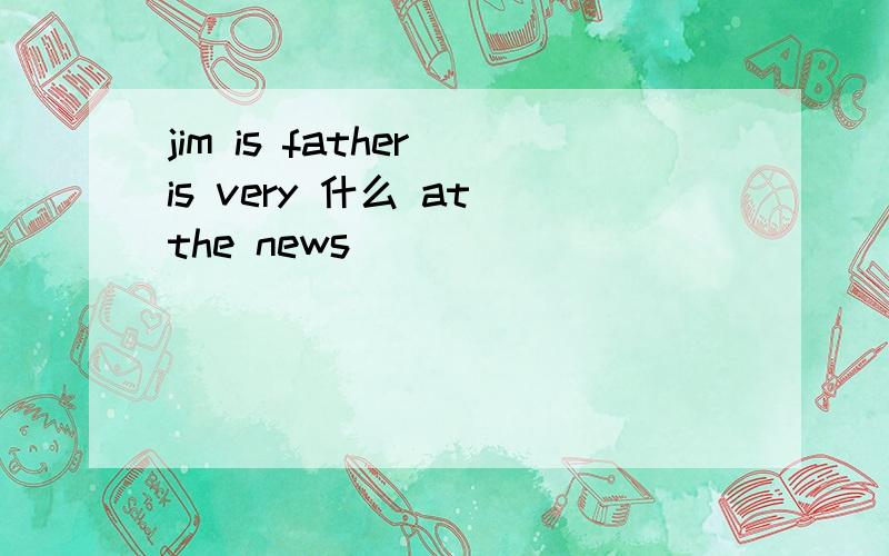 jim is father is very 什么 at the news