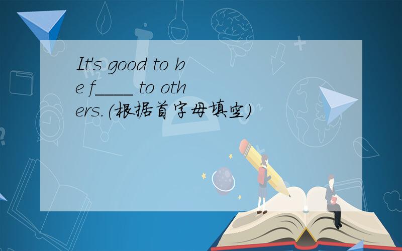 It's good to be f____ to others.(根据首字母填空)