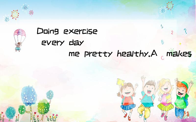 Doing exercise every day ______ me pretty healthy.A．makes B．make C．to make D．making