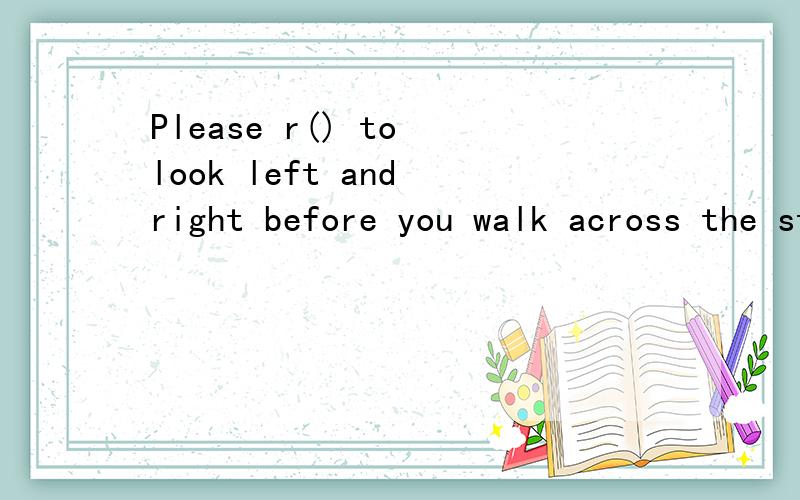 Please r() to look left and right before you walk across the street.