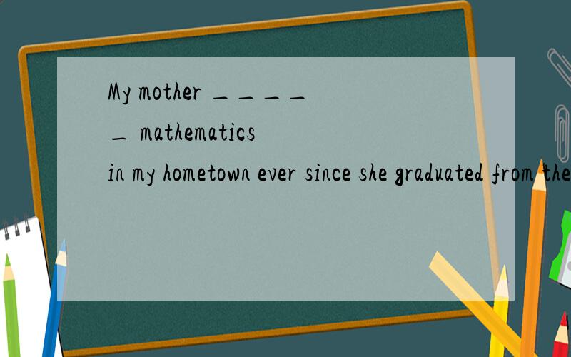 My mother _____ mathematics in my hometown ever since she graduated from the university.taught teaMy mother _____ mathematics in my hometown ever since she graduated from the university.taught teaches has taught is teaching