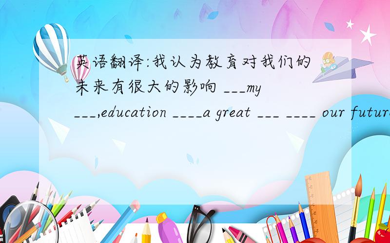 英语翻译:我认为教育对我们的未来有很大的影响 ___my___,education ____a great ___ ____ our future