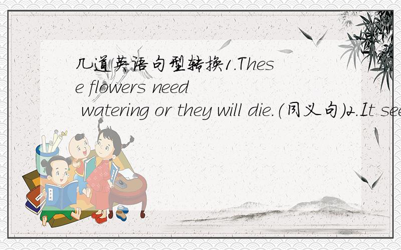 几道英语句型转换1.These flowers need watering or they will die.（同义句）2.It seems that he hasn't many friends.