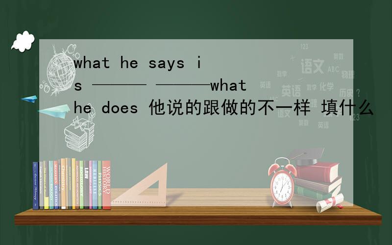 what he says is ——— ———what he does 他说的跟做的不一样 填什么