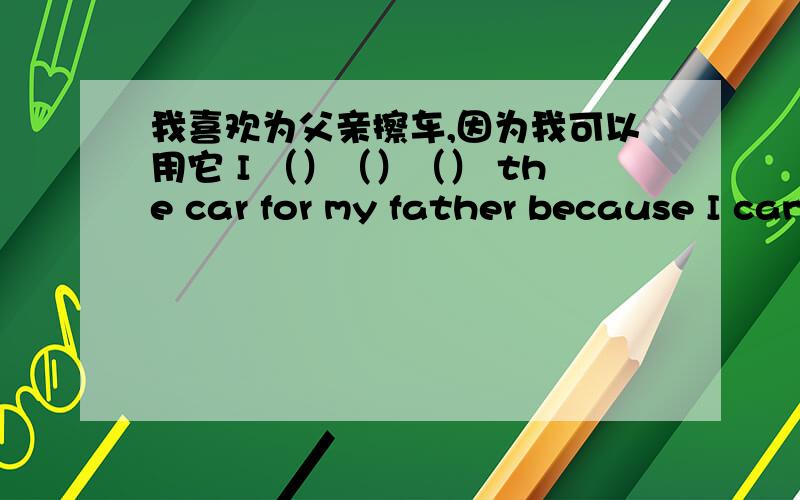 我喜欢为父亲擦车,因为我可以用它 I （）（）（） the car for my father because I can use it