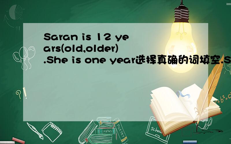 Saran is 12 years(old,older).She is one year选择真确的词填空.Saran is 12 years______(old,older).She is one year______(older,oldest)than me .But I am 0.1 meter______(taller,tallest) than her.She studise in Guangzhou interational Shool.She stud