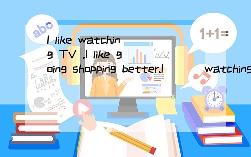 I like watching TV .I like going shopping better.I ( ) watching TV ( ) ( ) going shopping.二合一