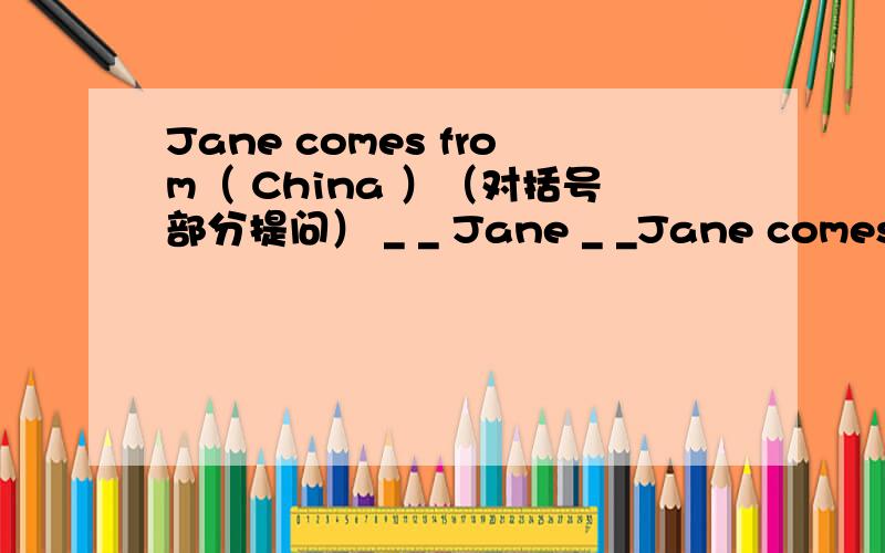 Jane comes from（ China ）（对括号部分提问） _ _ Jane _ _Jane comes from（ China ）（对括号部分提问） _ _ Jane _