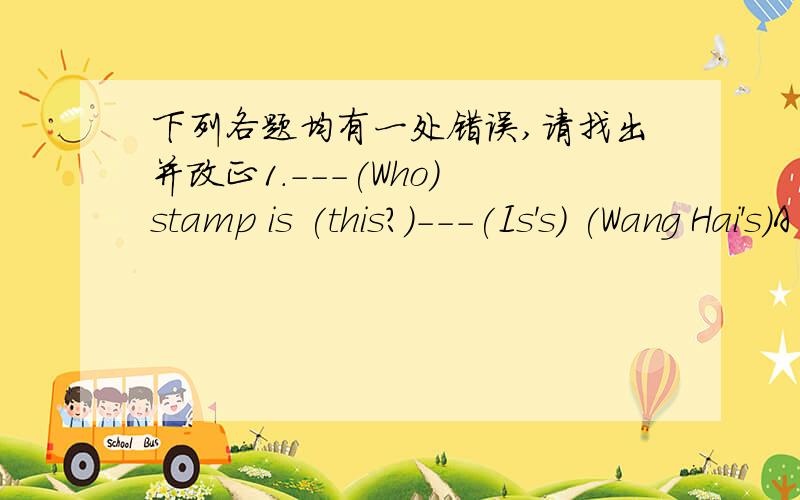 下列各题均有一处错误,请找出并改正1.---(Who) stamp is (this?)---(Is's) (Wang Hai's)A B C D( )_________2.---(May) I (go) (and) you?---(Certainly).A B C D( )_________3.(These) (are) new (Japan) (stamps).A B C D ( )_________4.---(What's)
