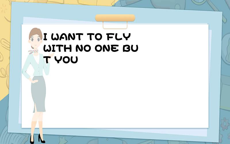 I WANT TO FLY WITH NO ONE BUT YOU
