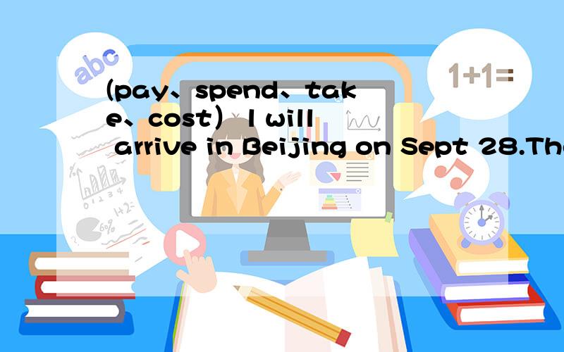 (pay、spend、take、cost） l will arrive in Beijing on Sept 28.The flight_____2 hours.